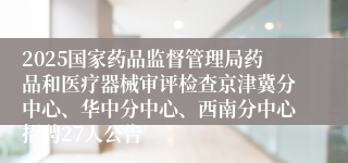 2025国家药品监督管理局药品和医疗器械审评检查京津冀分中心、华中分中心、西南分中心招聘27人公告