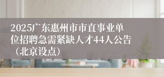 2025广东惠州市市直事业单位招聘急需紧缺人才44人公告（北京设点）
