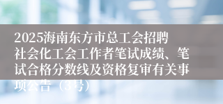 2025海南东方市总工会招聘社会化工会工作者笔试成绩、笔试合格分数线及资格复审有关事项公告（3号）