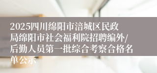 2025四川绵阳市涪城区民政局绵阳市社会福利院招聘编外/后勤人员第一批综合考察合格名单公示