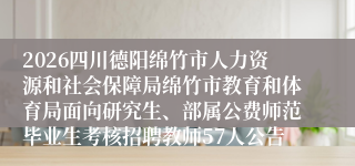 2026四川德阳绵竹市人力资源和社会保障局绵竹市教育和体育局面向研究生、部属公费师范毕业生考核招聘教师57人公告