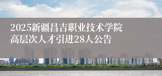 2025新疆昌吉职业技术学院高层次人才引进28人公告