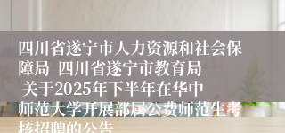 四川省遂宁市人力资源和社会保障局  四川省遂宁市教育局  关于2025年下半年在华中师范大学开展部属公费师范生考核招聘的公告