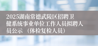2025湖南常德武陵区招聘卫健系统事业单位工作人员拟聘人员公示 (体检复检人员)