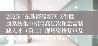 2025广东珠海高新区卫生健康系统集中招聘高层次和急需紧缺人才（第二）现场资格复审及直接业务考核相关事项公告
