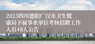 2025四川德阳广汉市卫生健康局下属事业单位考核招聘工作人员48人公告