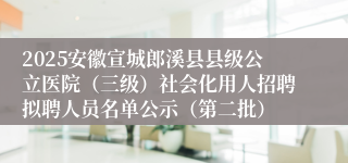 2025安徽宣城郎溪县县级公立医院（三级）社会化用人招聘拟聘人员名单公示（第二批）