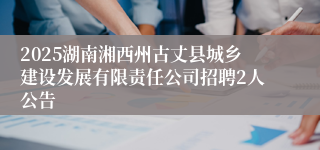 2025湖南湘西州古丈县城乡建设发展有限责任公司招聘2人公告