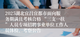 2025湖北宜昌宜都市面向服务期满且考核合格 “三支一扶”人员专项招聘事业单位工作人员体检、考察公告