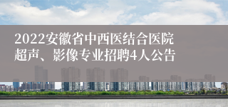 2022安徽省中西医结合医院超声、影像专业招聘4人公告