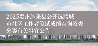 2025贵州施秉县公开选聘城市社区工作者笔试成绩查询及查分等有关事宜公告