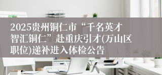 2025贵州铜仁市“千名英才智汇铜仁”赴重庆引才(万山区职位)递补进入体检公告