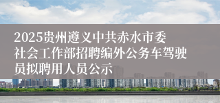 2025贵州遵义中共赤水市委社会工作部招聘编外公务车驾驶员拟聘用人员公示