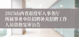 2025山西省退役军人事务厅所属事业单位招聘补充招聘工作人员资格复审公告