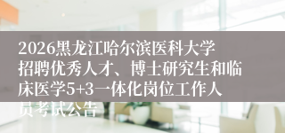 2026黑龙江哈尔滨医科大学招聘优秀人才、博士研究生和临床医学5+3一体化岗位工作人员考试公告