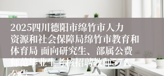 2025四川德阳市绵竹市人力资源和社会保障局绵竹市教育和体育局 面向研究生、部属公费师范毕业生考核招聘教师57人公告
