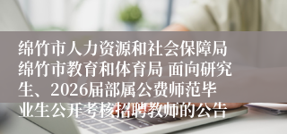 绵竹市人力资源和社会保障局 绵竹市教育和体育局 面向研究生、2026届部属公费师范毕业生公开考核招聘教师的公告