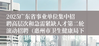 2025广东省事业单位集中招聘高层次和急需紧缺人才第二轮滚动招聘（惠州市卫生健康局下属医疗卫生事业单位）资格复审和直接业务考核公告