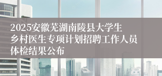 2025安徽芜湖南陵县大学生乡村医生专项计划招聘工作人员体检结果公布