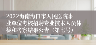 2022海南海口市人民医院事业单位考核招聘专业技术人员体检和考察结果公告（第七号）