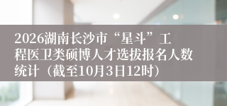 2026湖南长沙市“星斗”工程医卫类硕博人才选拔报名人数统计（截至10月3日12时）