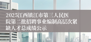 2025江西镇江市第三人民医院第二批招聘事业编制高层次紧缺人才总成绩公示