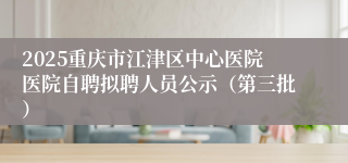 2025重庆市江津区中心医院医院自聘拟聘人员公示（第三批）