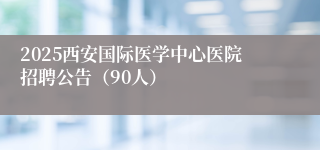 2025西安国际医学中心医院招聘公告（90人）