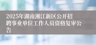 2025年湖南湘江新区公开招聘事业单位工作人员资格复审公告