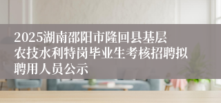 2025湖南邵阳市隆回县基层农技水利特岗毕业生考核招聘拟聘用人员公示