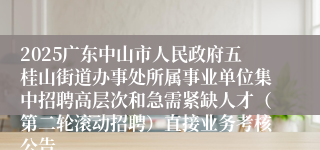 2025广东中山市人民政府五桂山街道办事处所属事业单位集中招聘高层次和急需紧缺人才（第二轮滚动招聘）直接业务考核公告