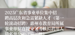 2025广东省事业单位集中招聘高层次和急需紧缺人才（第一轮滚动招聘）惠州市教育局所属事业单位直接业务考核拟聘用人员名单公示（第二批）