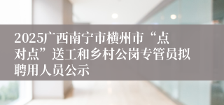 2025广西南宁市横州市“点对点”送工和乡村公岗专管员拟聘用人员公示