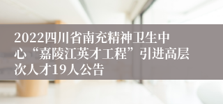 2022四川省南充精神卫生中心“嘉陵江英才工程”引进高层次人才19人公告