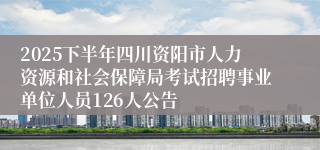 2025下半年四川资阳市人力资源和社会保障局考试招聘事业单位人员126人公告