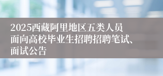 2025西藏阿里地区五类人员面向高校毕业生招聘招聘笔试、面试公告