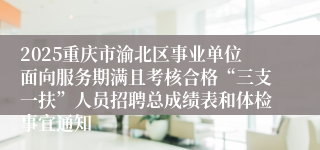 2025重庆市渝北区事业单位面向服务期满且考核合格“三支一扶”人员招聘总成绩表和体检事宜通知