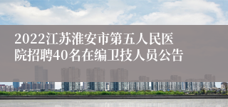 2022江苏淮安市第五人民医院招聘40名在编卫技人员公告