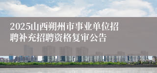2025山西朔州市事业单位招聘补充招聘资格复审公告