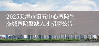 2025天津市第五中心医院生态城医院紧缺人才招聘公告