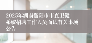 2025年湖南衡阳市市直卫健系统招聘工作人员面试有关事项公告