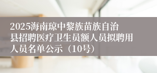 2025海南琼中黎族苗族自治县招聘医疗卫生员额人员拟聘用人员名单公示（10号）