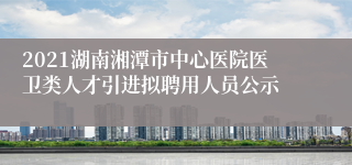 2021湖南湘潭市中心医院医卫类人才引进拟聘用人员公示