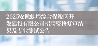 2025安徽蚌埠综合保税区开发建设有限公司招聘资格复审结果及专业测试公告