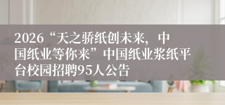 2026“天之骄纸创未来,中国纸业等你来”中国纸业浆纸平台校园招聘95人公告