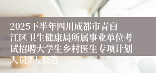 2025下半年四川成都市青白江区卫生健康局所属事业单位考试招聘大学生乡村医生专项计划人员2人公告