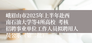 峨眉山市2025年上半年赴西南石油大学等4所高校  考核招聘事业单位工作人员拟聘用人员公示（第二批）
