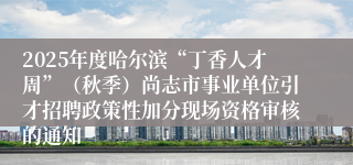 2025年度哈尔滨“丁香人才周”（秋季）尚志市事业单位引才招聘政策性加分现场资格审核的通知