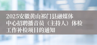 2025安徽黄山祁门县融媒体中心招聘播音员（主持人）体检工作补检项目的通知