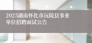 2025湖南怀化市沅陵县事业单位招聘面试公告